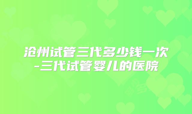 沧州试管三代多少钱一次-三代试管婴儿的医院