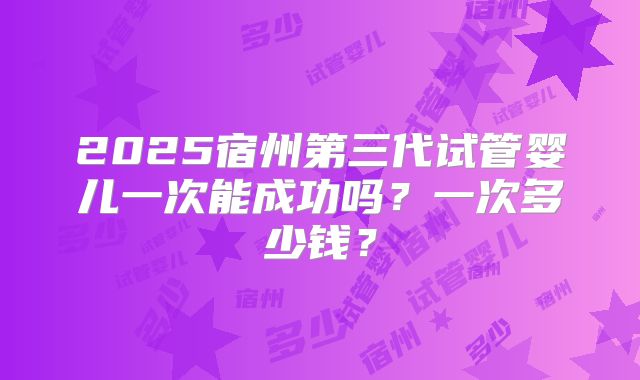 2025宿州第三代试管婴儿一次能成功吗？一次多少钱？