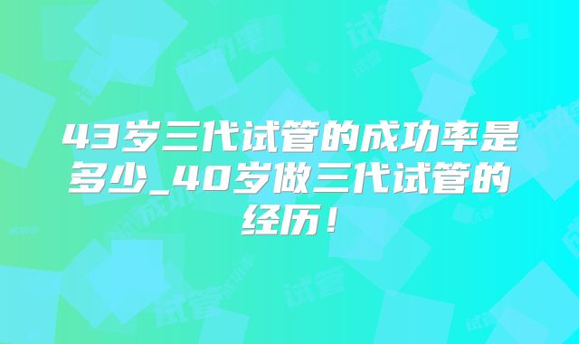 43岁三代试管的成功率是多少_40岁做三代试管的经历！