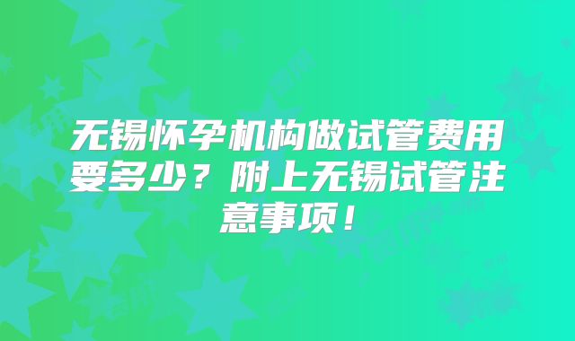 无锡怀孕机构做试管费用要多少？附上无锡试管注意事项！