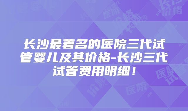 长沙最著名的医院三代试管婴儿及其价格-长沙三代试管费用明细！