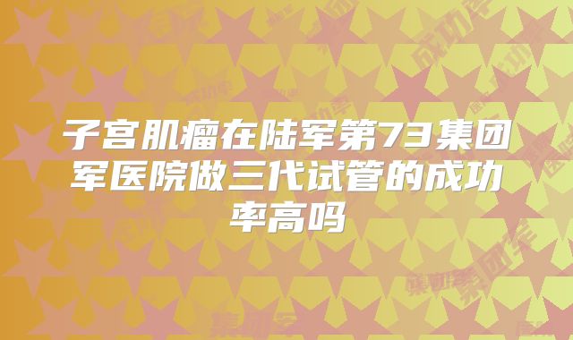 子宫肌瘤在陆军第73集团军医院做三代试管的成功率高吗