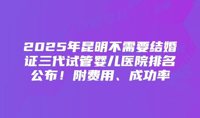 2025年昆明不需要结婚证三代试管婴儿医院排名公布！附费用、成功率