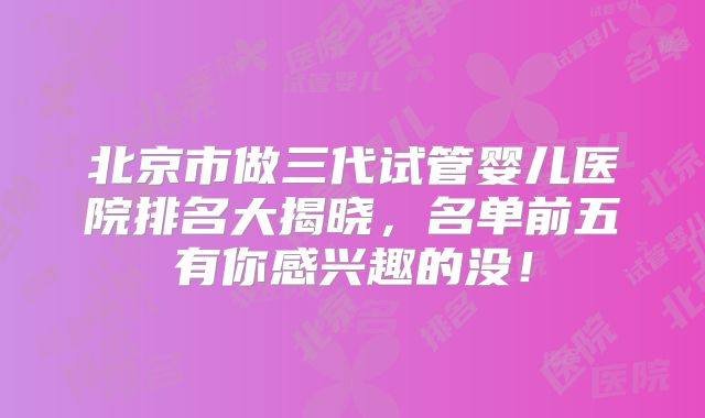 北京市做三代试管婴儿医院排名大揭晓，名单前五有你感兴趣的没！