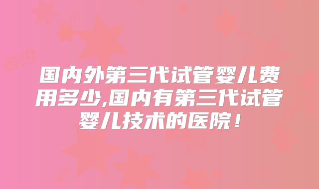 国内外第三代试管婴儿费用多少,国内有第三代试管婴儿技术的医院！