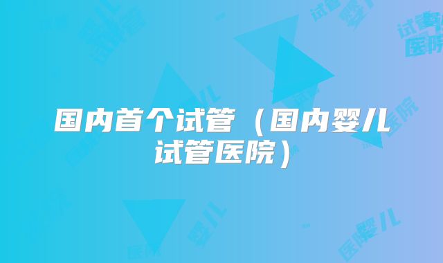 国内首个试管（国内婴儿试管医院）
