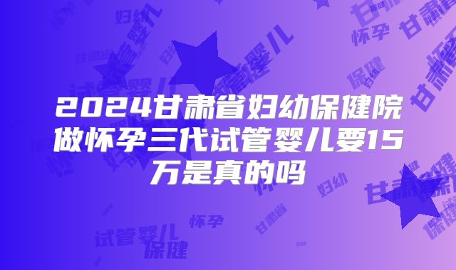 2024甘肃省妇幼保健院做怀孕三代试管婴儿要15万是真的吗