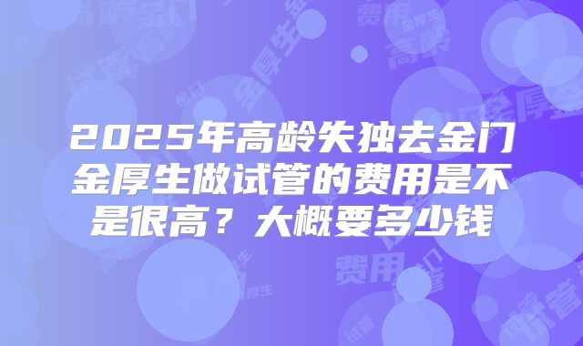 2025年高龄失独去金门金厚生做试管的费用是不是很高?大概要多少钱