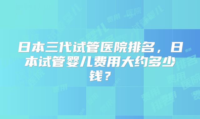 日本三代试管医院排名，日本试管婴儿费用大约多少钱？