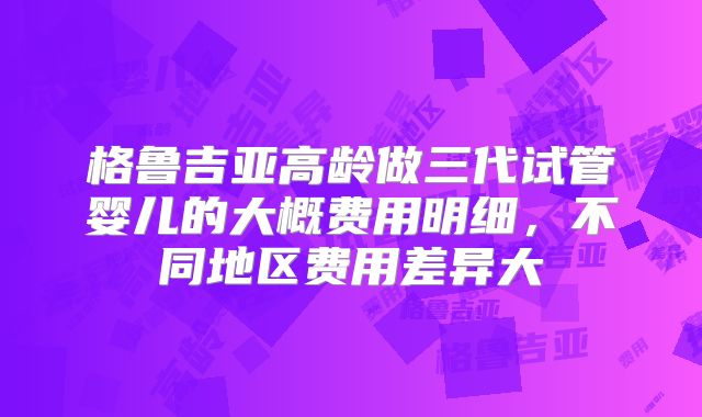 格鲁吉亚高龄做三代试管婴儿的大概费用明细，不同地区费用差异大