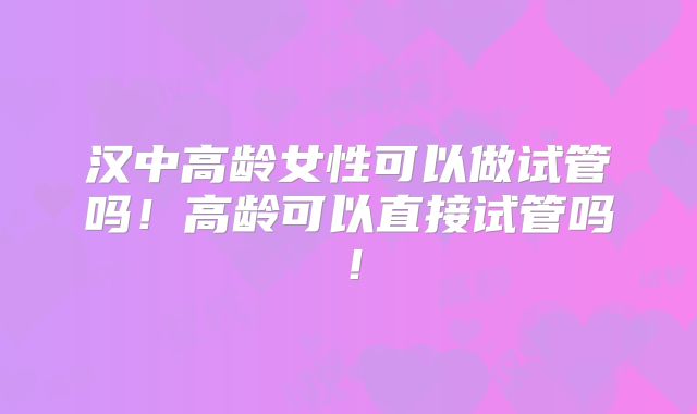 汉中高龄女性可以做试管吗！高龄可以直接试管吗！