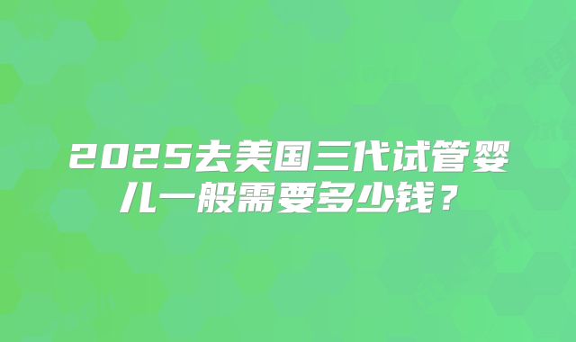 2025去美国三代试管婴儿一般需要多少钱？