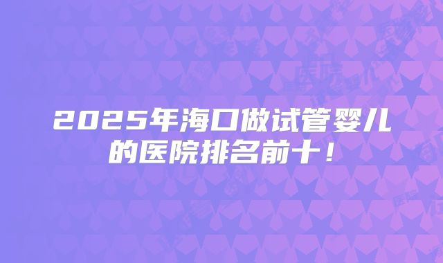 2025年海口做试管婴儿的医院排名前十！