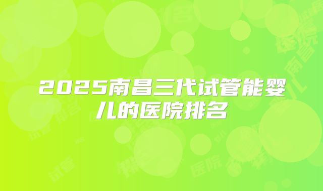 2025南昌三代试管能婴儿的医院排名