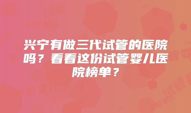 兴宁有做三代试管的医院吗？看看这份试管婴儿医院榜单？