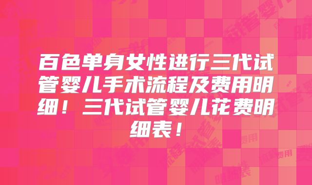 百色单身女性进行三代试管婴儿手术流程及费用明细！三代试管婴儿花费明细表！