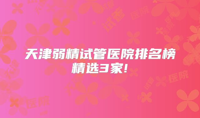 天津弱精试管医院排名榜精选3家!