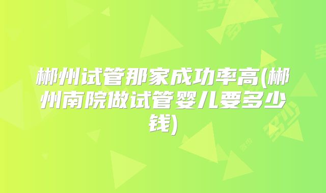 郴州试管那家成功率高(郴州南院做试管婴儿要多少钱)