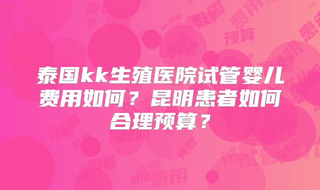 泰国kk生殖医院试管婴儿费用如何？昆明患者如何合理预算？