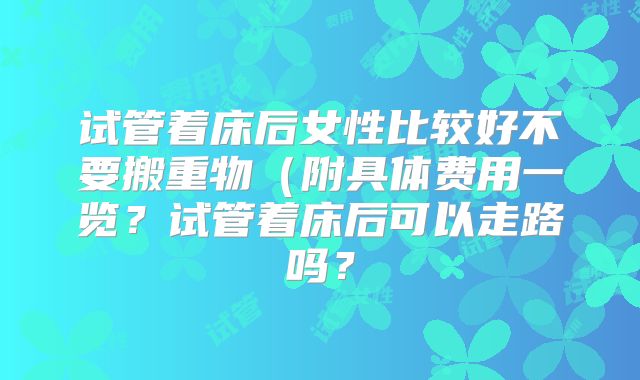 试管着床后女性比较好不要搬重物(附具体费用一览?试管着床后可以走路吗?