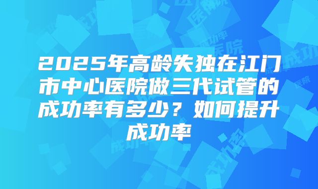 2025年高龄失独在江门市中心医院做三代试管的成功率有多少？如何提升成功率