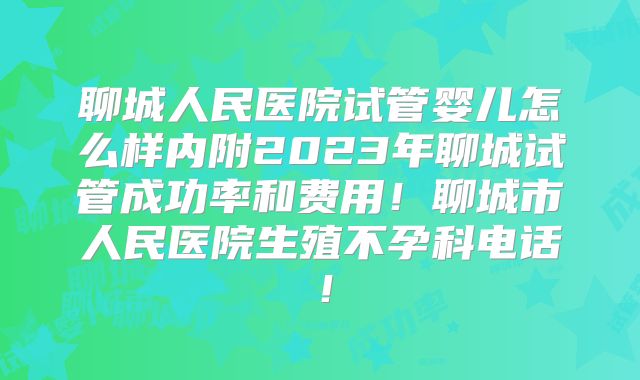 聊城人民医院试管婴儿怎么样内附2023年聊城试管成功率和费用！聊城市人民医院生殖不孕科电话！