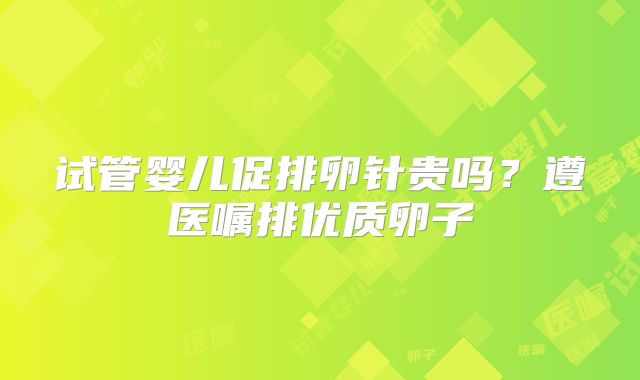 试管婴儿促排卵针贵吗？遵医嘱排优质卵子