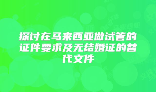 探讨在马来西亚做试管的证件要求及无结婚证的替代文件