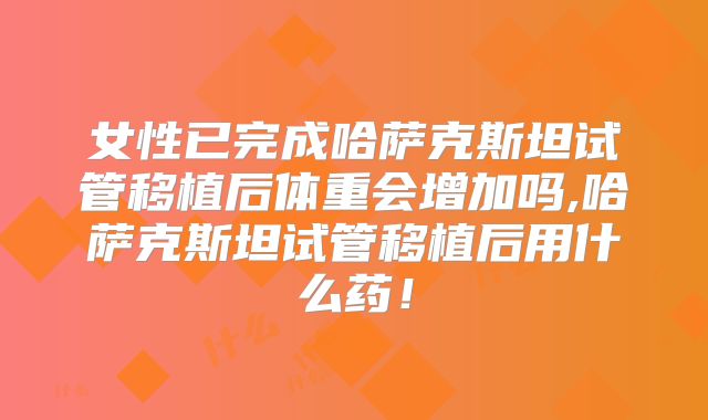 女性已完成哈萨克斯坦试管移植后体重会增加吗,哈萨克斯坦试管移植后用什么药！