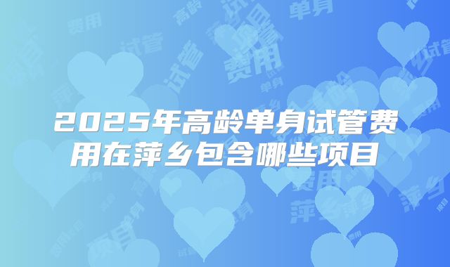 2025年高龄单身试管费用在萍乡包含哪些项目