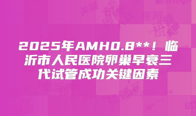 2025年AMH0.8**！临沂市人民医院卵巢早衰三代试管成功关键因素