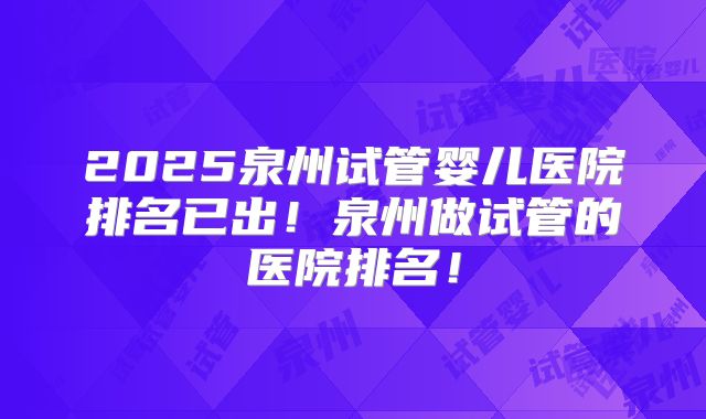 2025泉州试管婴儿医院排名已出！泉州做试管的医院排名！