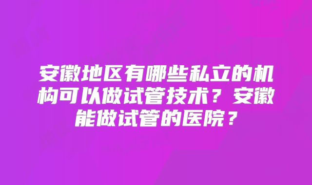 安徽地区有哪些私立的机构可以做试管技术？安徽能做试管的医院？