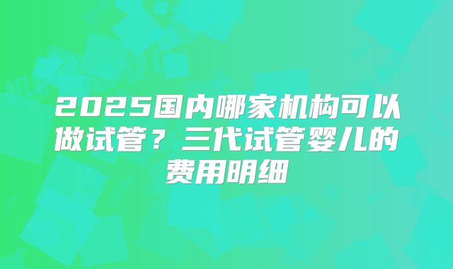 2025国内哪家机构可以做试管？三代试管婴儿的费用明细