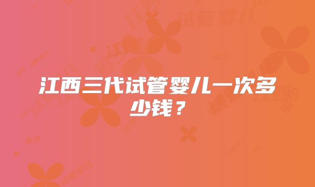 江西三代试管婴儿一次多少钱？