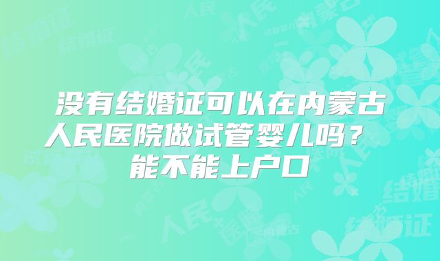 没有结婚证可以在内蒙古人民医院做试管婴儿吗？ 能不能上户口
