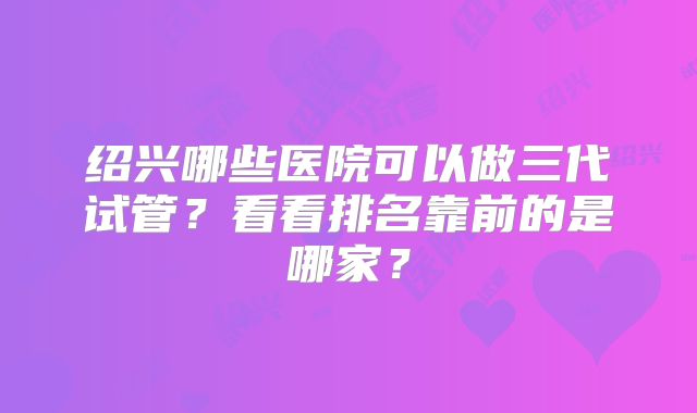 绍兴哪些医院可以做三代试管?看看排名靠前的是哪家?