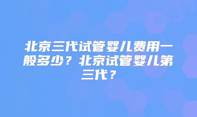 北京三代试管婴儿费用一般多少？北京试管婴儿第三代？