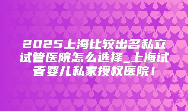 2025上海比较出名私立试管医院怎么选择_上海试管婴儿私家授权医院！