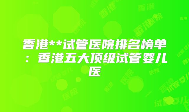 香港**试管医院排名榜单：香港五大顶级试管婴儿医