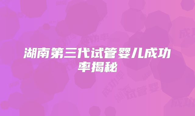 湖南第三代试管婴儿成功率揭秘