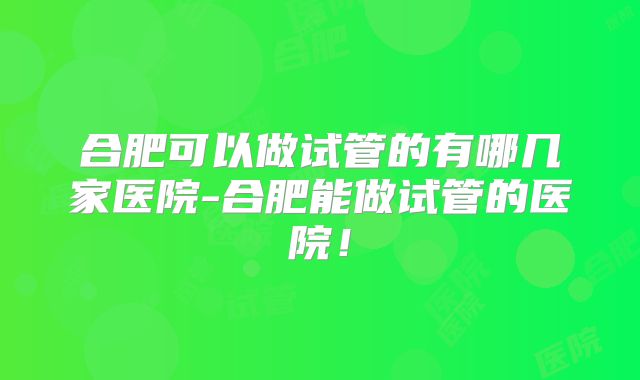 合肥可以做试管的有哪几家医院-合肥能做试管的医院！