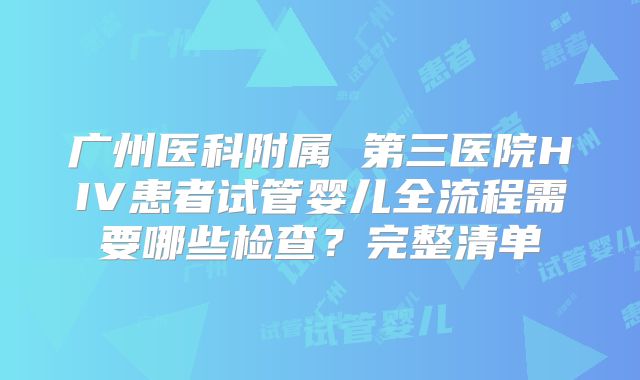 广州医科附属 第三医院HIV患者试管婴儿全流程需要哪些检查?完整清单