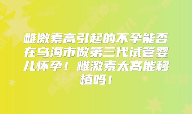 雌激素高引起的不孕能否在乌海市做第三代试管婴儿怀孕！雌激素太高能移植吗！