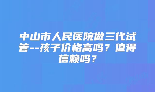 中山市人民医院做三代试管--孩子价格高吗？值得信赖吗？