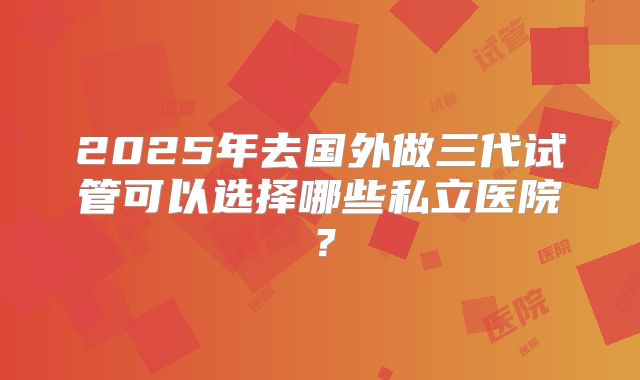 2025年去国外做三代试管可以选择哪些私立医院？