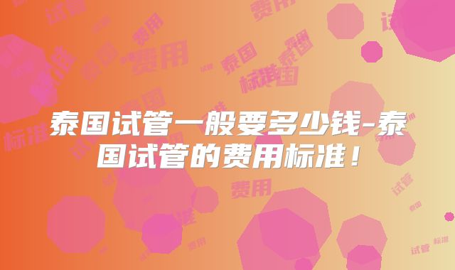 泰国试管一般要多少钱-泰国试管的费用标准！