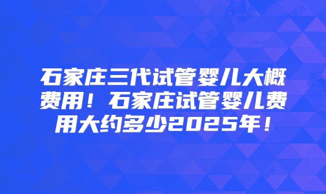 石家庄三代试管婴儿大概费用！石家庄试管婴儿费用大约多少2025年！