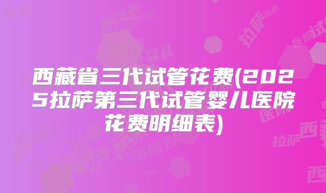 西藏省三代试管花费(2025拉萨第三代试管婴儿医院花费明细表)