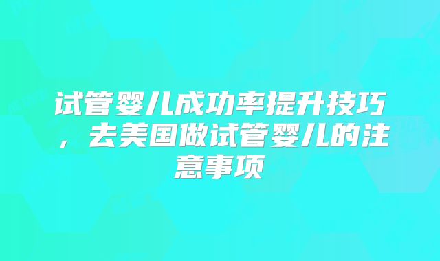 试管婴儿成功率提升技巧，去美国做试管婴儿的注意事项